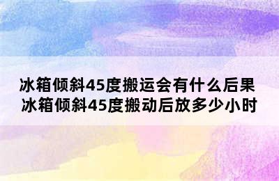 冰箱倾斜45度搬运会有什么后果 冰箱倾斜45度搬动后放多少小时